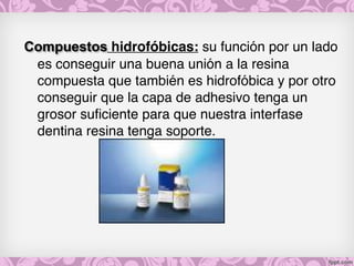 Compuestos hidrofóbicas: su función por un lado
es conseguir una buena unión a la resina
compuesta que también es hidrofóbica y por otro
conseguir que la capa de adhesivo tenga un
grosor suficiente para que nuestra interfase
dentina resina tenga soporte.
 