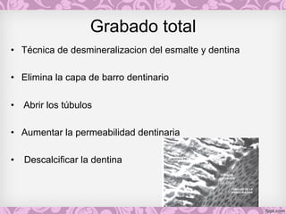 Grabado total
• Técnica de desmineralizacion del esmalte y dentina
• Elimina la capa de barro dentinario
• Abrir los túbulos
• Aumentar la permeabilidad dentinaria
• Descalcificar la dentina
 