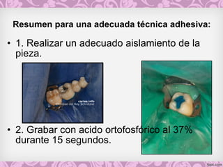 Resumen para una adecuada técnica adhesiva: 
• 1. Realizar un adecuado aislamiento de la
pieza.
• 2. Grabar con acido ortofosfórico al 37%
durante 15 segundos.
 