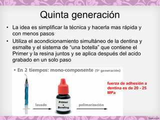 Quinta generación
• La idea es simplificar la técnica y hacerla mas rápida y
con menos pasos
• Utiliza el acondicionamiento simultáneo de la dentina y
esmalte y el sistema de “una botella” que contiene el
Primer y la resina juntos y se aplica después del acido
grabado en un solo paso
fuerza de adhesión a
dentina es de 20 - 25
MPa
 