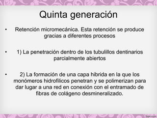 Quinta generación
• Retención micromecánica. Esta retención se produce
gracias a diferentes procesos
• 1) La penetración dentro de los tubulillos dentinarios
parcialmente abiertos
• 2) La formación de una capa hibrida en la que los
monómeros hidrofilicos penetran y se polimerizan para
dar lugar a una red en conexión con el entramado de
fibras de colágeno desmineralizado.
 
