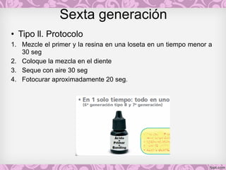 Sexta generación
• Tipo ll. Protocolo
1. Mezcle el primer y la resina en una loseta en un tiempo menor a
30 seg
2. Coloque la mezcla en el diente
3. Seque con aire 30 seg
4. Fotocurar aproximadamente 20 seg.
 