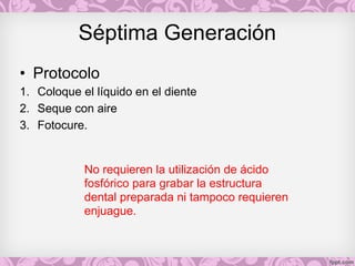 Séptima Generación
• Protocolo
1. Coloque el líquido en el diente
2. Seque con aire
3. Fotocure.
No requieren la utilización de ácido
fosfórico para grabar la estructura
dental preparada ni tampoco requieren
enjuague.
 