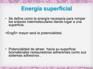 Energía superficial
• Se define como la energía necesaria para romper
los enlaces intermoleculares dando lugar a una
superficie.
+EngS= mayor será la potencialidad.
• Potencialidad de atraer hacia su superficie:
biomateriales restauradores adherentes como sus
sistemas adhesivos .
 