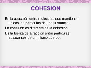 COHESION
Es la atracción entre moléculas que mantienen
unidos las partículas de una sustancia.
La cohesión es diferente de la adhesión.
Es la fuerza de atracción entre partículas
adyacentes de un mismo cuerpo.
 