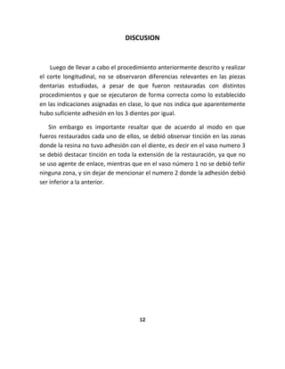 DISCUSION


    Luego de llevar a cabo el procedimiento anteriormente descrito y realizar
el corte longitudinal, no se observaron diferencias relevantes en las piezas
dentarias estudiadas, a pesar de que fueron restauradas con distintos
procedimientos y que se ejecutaron de forma correcta como lo establecido
en las indicaciones asignadas en clase, lo que nos indica que aparentemente
hubo suficiente adhesión en los 3 dientes por igual.

   Sin embargo es importante resaltar que de acuerdo al modo en que
fueros restaurados cada uno de ellos, se debió observar tinción en las zonas
donde la resina no tuvo adhesión con el diente, es decir en el vaso numero 3
se debió destacar tinción en toda la extensión de la restauración, ya que no
se uso agente de enlace, mientras que en el vaso número 1 no se debió teñir
ninguna zona, y sin dejar de mencionar el numero 2 donde la adhesión debió
ser inferior a la anterior.




                                     12
 