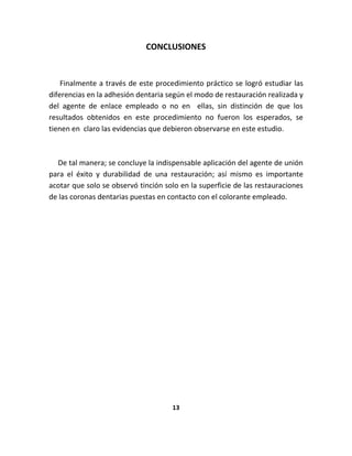 CONCLUSIONES


    Finalmente a través de este procedimiento práctico se logró estudiar las
diferencias en la adhesión dentaria según el modo de restauración realizada y
del agente de enlace empleado o no en ellas, sin distinción de que los
resultados obtenidos en este procedimiento no fueron los esperados, se
tienen en claro las evidencias que debieron observarse en este estudio.



  De tal manera; se concluye la indispensable aplicación del agente de unión
para el éxito y durabilidad de una restauración; así mismo es importante
acotar que solo se observó tinción solo en la superficie de las restauraciones
de las coronas dentarias puestas en contacto con el colorante empleado.




                                     13
 