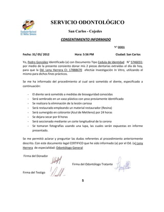 SERVICIO ODONTOLÓGICO
                                  San Carlos - Cojedes

                            CONSENTIMIENTO INFORMADO
                                                                     N° OOO1

Fecha: 31/ 05/ 2012                   Hora: 5:56 PM                  Ciudad: San Carlos

Yo, Pedro González Identificado (a) con Documento Tipo Cedula de Identidad N° 5746031;
por medio de la presente consiento donar mis 2 piezas dentarias extraídas el día de hoy,
para que la Od. Leny Herrera CI: 17888670 efectúe Investigación In Vitro, utilizando el
mismo para dichos fines prácticos.

Se me ha informado del procedimiento al cual será sometido el diente, especificado a
continuación:

   -   El diente será sometido a medidas de bioseguridad conocidas
   -   Será sembrado en un vaso plástico con yeso previamente identificado
   -   Se realizara la eliminación de la lesión cariosa
   -   Será restaurado empleando un material restaurador (Resina)
   -   Será sumergido en colorante (Azul de Metileno) por 24 horas
   -   Se dejara secar por 8 horas
   -   Será seccionado mediante un corte longitudinal de la corona
   -   Se tomaran fotografías usando una lupa, las cuales serán expuestas en informe
       presentado.

Se me permitió aclarar y preguntar las dudas referentes al procedimiento anteriormente
descrito. Con este documento legal CERTIFICO que he sido informado (a) por el Od. (a) Leny
Herrera de especialidad: Odontólogo General

Firma del Donador

                                     Firma del Odontólogo Tratante

Firma del Testigo

                                            5
 