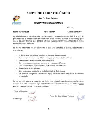 SERVICIO ODONTOLÓGICO
                                San Carlos - Cojedes

                          CONSENTIMIENTO INFORMADO
                                                                    N° OOO2

Fecha: 31/ 05/ 2012                   Hora: 3:29 PM                  Ciudad: San Carlos

Yo, María Gutiérrez Identificado (a) con Documento Tipo Cedula de Identidad N° 4101718;
por medio de la presente consiento donar mi pieza dentaria extraída el día de hoy, para
que la Od. Leny Herrera CI: 17888670 efectúe Investigación In Vitro, utilizando el mismo
para dichos fines prácticos.

Se me ha informado del procedimiento al cual será sometido el diente, especificado a
continuación:

   -   El diente será sometido a medidas de bioseguridad conocidas
   -   Será sembrado en un vaso plástico con yeso previamente identificado
   -   Se realizara la eliminación de la lesión cariosa
   -   Será restaurado empleando un material restaurador (Resina)
   -   Será sumergido en colorante (Azul de Metileno) por 24 horas
   -   Se dejara secar por 8 horas
   -   Será seccionado mediante un corte longitudinal de la corona
   -   Se tomaran fotografías usando una lupa, las cuales serán expuestas en informe
       presentado.

Se me permitió aclarar y preguntar las dudas referentes al procedimiento anteriormente
descrito. Con este documento legal CERTIFICO que he sido informado (a) por el Od. (a) Leny
Herrera de especialidad: Odontólogo General

Firma del Donador

                                                Firma del Odontólogo Tratante       Firma
del Testigo




                                            6
 