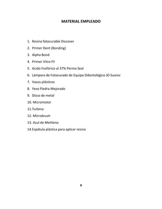 MATERIAL EMPLEADO



1. Resina fotocurable Discover
2. Primer Dent (Bonding)
3. Alpha Bond
4. Primer Vitro Fil
5. Acido Fosfórico al 37% Perma Seal
6. Lámpara de Fotocurado de Equipo Odontológico JO Suarez
7. Vasos plásticos
8. Yeso Piedra Mejorado
9. Disco de metal
10. Micromotor
11.Turbina
12. Microbrush
13. Azul de Metileno
14.Espátula plástica para aplicar resina




                                    8
 