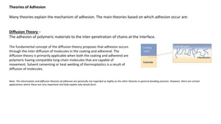 Theories of Adhesion
Many theories explain the mechanism of adhesion. The main theories based on which adhesion occur are:
Diffusion Theory –
The adhesion of polymeric materials to the inter-penetration of chains at the interface.
The fundamental concept of the diffusion theory proposes that adhesion occurs
through the inter-diffusion of molecules in the coating and adherend. The
diffusion theory is primarily applicable when both the coating and adherend are
polymeric having compatible long-chain molecules that are capable of
movement. Solvent cementing or heat welding of thermoplastics is a result of
diffusion of molecules.
Note: The electrostatic and diffusion theories of adhesion are generally not regarded as highly as the other theories in general bonding practice. However, there are certain
applications where these are very important and help explain why bonds form.
 