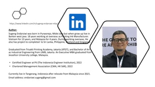 https://www.linkedin.com/in/sugeng-endarsiwi-mba/
Author:
Sugeng Endarsiwi was born in Purworejo, Midst Java but when grow up live in
Banten west java. 18 years working at overseas as Printing Ink Manufacturer.
Vietnam for 13 years, and Malaysia for 4 years. During working overseas, He
also has project to completed to Sri Lanka, Philippine, Thailand and Singapore.
Graduated from Trisakti Printing Academy, Jakarta (ATGT), and Bachelor of Art
as Industrial Engineering from UMB, Jakarta. An Executive MBA graduated from
Jesselton University college, Malaysia.
• Certified Engineer at PII (The Indonesia Engineer Institution), 2022
• Chartered Management Association (CMA, HK SAR), 2022
Currently live in Tangerang, Indonesia after relocate from Malaysia since 2021.
Email address: endarsiwi.sugeng@gmail.com
 