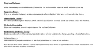 Theories of Adhesion
Many theories explain the mechanism of adhesion. The main theories based on which adhesion occur are:
Adsorption Theory –
A force of attraction between surface molecules and adherend at their interfaces i.e. intermolecular forces.
Chemisorption Theory –
An extension of adsorption theory in which adhesion occurs when chemical bonds are formed across the interface.
Mechanical Interlocking –
Molecule interlocking around irregularities on the surfaces/substrate.
Electrostatics (electronic) Theory –
Electrons are transferred from one surface to the other to build up dissimilar charges, exerting a force of attraction.
Diffusion Theory –
The adhesion of polymeric materials to the inter-penetration of chains at the interface.
NOTE: No single theory explains adhesion in a general and comprehensive way. Some theories are applicable for certain substrates and applications while
other theories differ based on different circumstances.
 