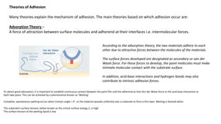 Theories of Adhesion
Many theories explain the mechanism of adhesion. The main theories based on which adhesion occur are:
Adsorption Theory –
A force of attraction between surface molecules and adherend at their interfaces i.e. intermolecular forces.
According to the adsorption theory, the two materials adhere to each
other due to attractive forces between the molecules of the materials.
The surface forces developed are designated as secondary or van der
Waals force. For these forces to develop, the paint molecules must make
intimate molecular contact with the substrate surface.
In addition, acid-base interactions and hydrogen bonds may also
contribute to intrinsic adhesion forces.
To obtain good adsorption, it is important to establish continuous contact between the paint film and the adherend so that Van der Waals force or the acid-base interaction or
both take place. This can be achieved by a phenomenon known as ’Wetting’.
Complete, spontaneous wetting occurs when Contact angle = 0°, or the material spreads uniformly over a substrate to form a thin layer. Wetting is favored when:
The substrate's surface tension, better known as the critical surface energy, C, is high
The surface tension of the wetting liquid is low
 