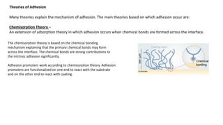 Theories of Adhesion
Many theories explain the mechanism of adhesion. The main theories based on which adhesion occur are:
Chemisorption Theory –
An extension of adsorption theory in which adhesion occurs when chemical bonds are formed across the interface.
The chemisorption theory is based on the chemical bonding
mechanism explaining that the primary chemical bonds may form
across the interface. The chemical bonds are strong contributions to
the intrinsic adhesion significantly.
Adhesion promoters work according to chemisorption theory. Adhesion
promoters are functionalized on one end to react with the substrate
and on the other end to react with coating.
 