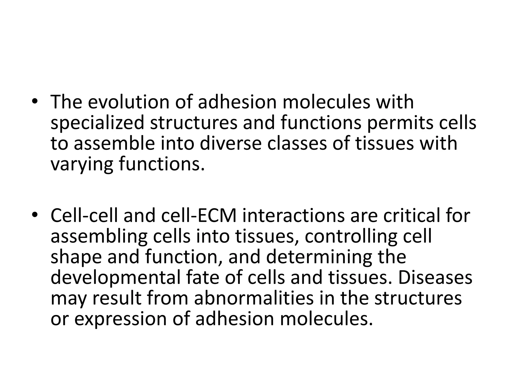 • The evolution of adhesion molecules with
specialized structures and functions permits cells
to assemble into diverse classes of tissues with
varying functions.
• Cell-cell and cell-ECM interactions are critical for
assembling cells into tissues, controlling cell
shape and function, and determining the
developmental fate of cells and tissues. Diseases
may result from abnormalities in the structures
or expression of adhesion molecules.
 