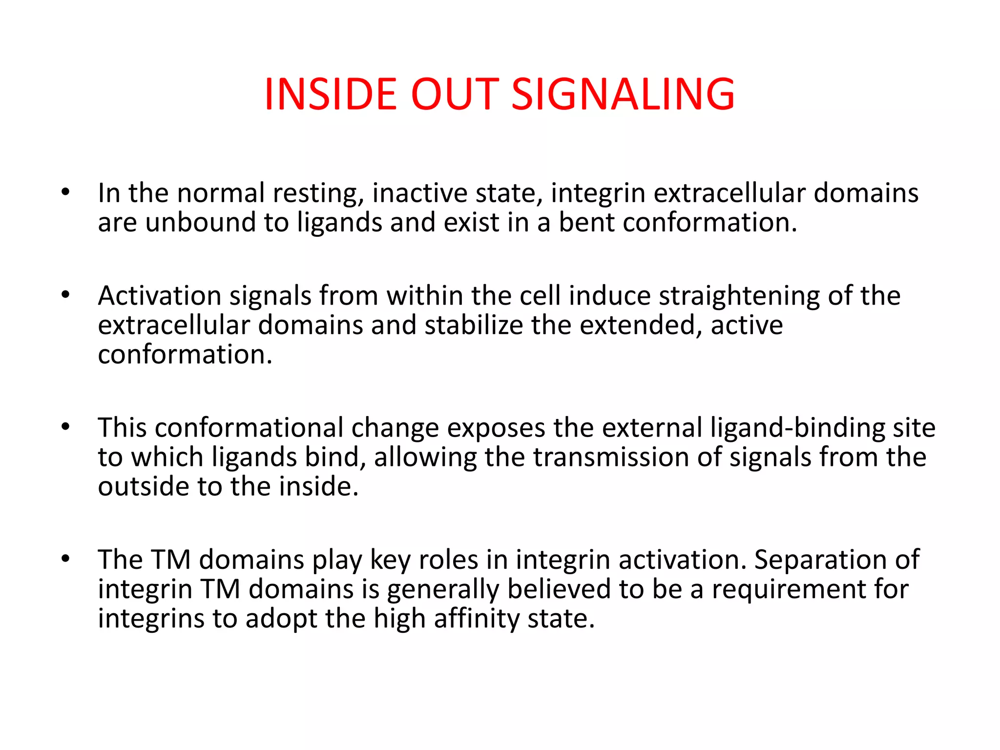 INSIDE OUT SIGNALING
• In the normal resting, inactive state, integrin extracellular domains
are unbound to ligands and exist in a bent conformation.
• Activation signals from within the cell induce straightening of the
extracellular domains and stabilize the extended, active
conformation.
• This conformational change exposes the external ligand-binding site
to which ligands bind, allowing the transmission of signals from the
outside to the inside.
• The TM domains play key roles in integrin activation. Separation of
integrin TM domains is generally believed to be a requirement for
integrins to adopt the high affinity state.
 