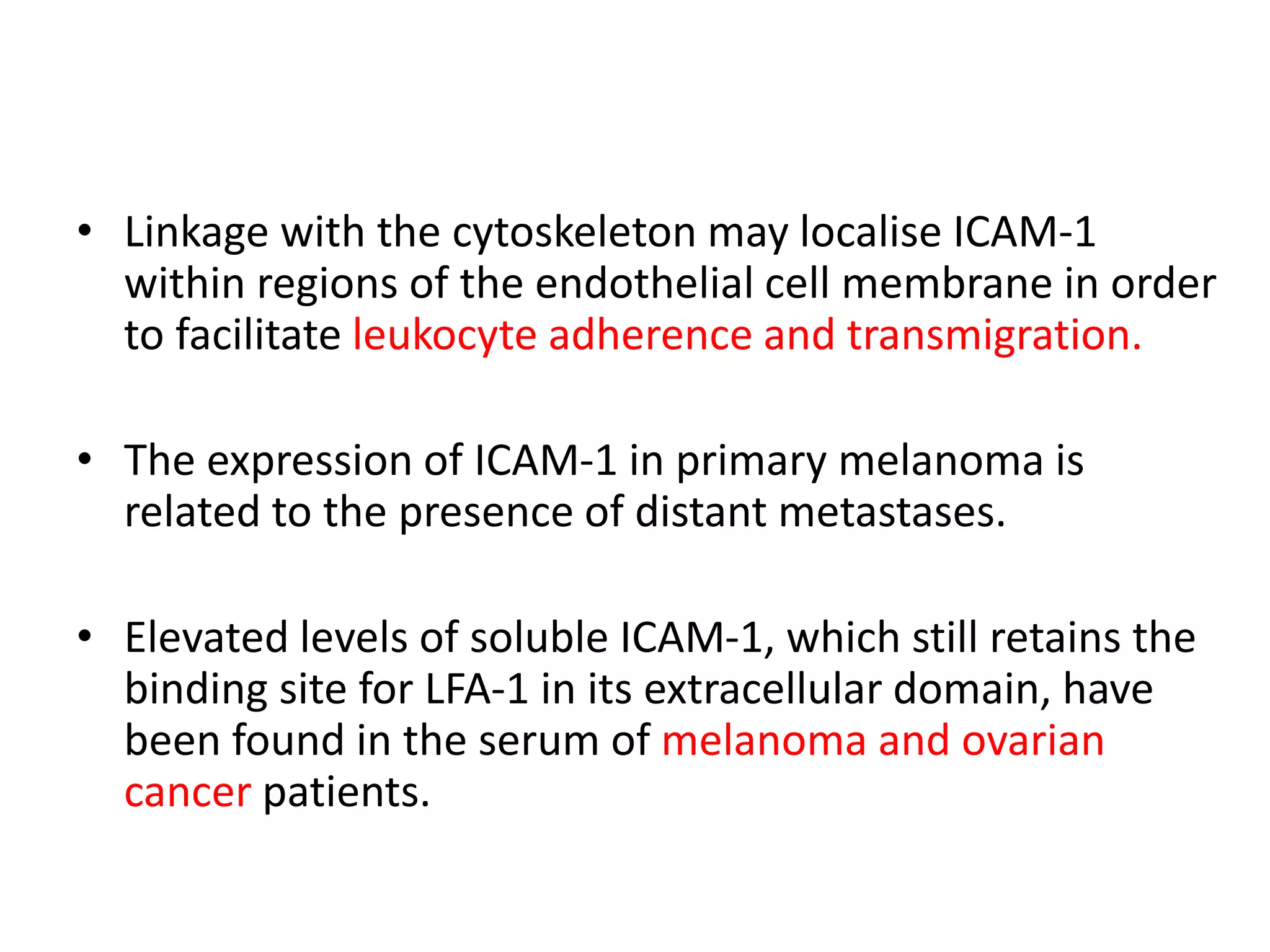 • Linkage with the cytoskeleton may localise ICAM-1
within regions of the endothelial cell membrane in order
to facilitate leukocyte adherence and transmigration.
• The expression of ICAM-1 in primary melanoma is
related to the presence of distant metastases.
• Elevated levels of soluble ICAM-1, which still retains the
binding site for LFA-1 in its extracellular domain, have
been found in the serum of melanoma and ovarian
cancer patients.
 