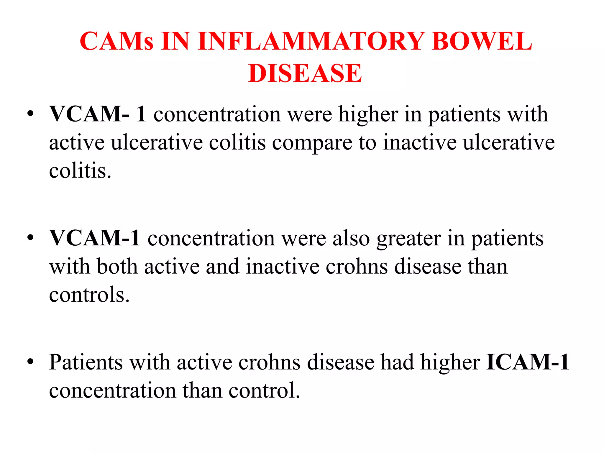 CAMs IN INFLAMMATORY BOWEL
DISEASE
• VCAM- 1 concentration were higher in patients with
active ulcerative colitis compare to inactive ulcerative
colitis.
• VCAM-1 concentration were also greater in patients
with both active and inactive crohns disease than
controls.
• Patients with active crohns disease had higher ICAM-1
concentration than control.
 