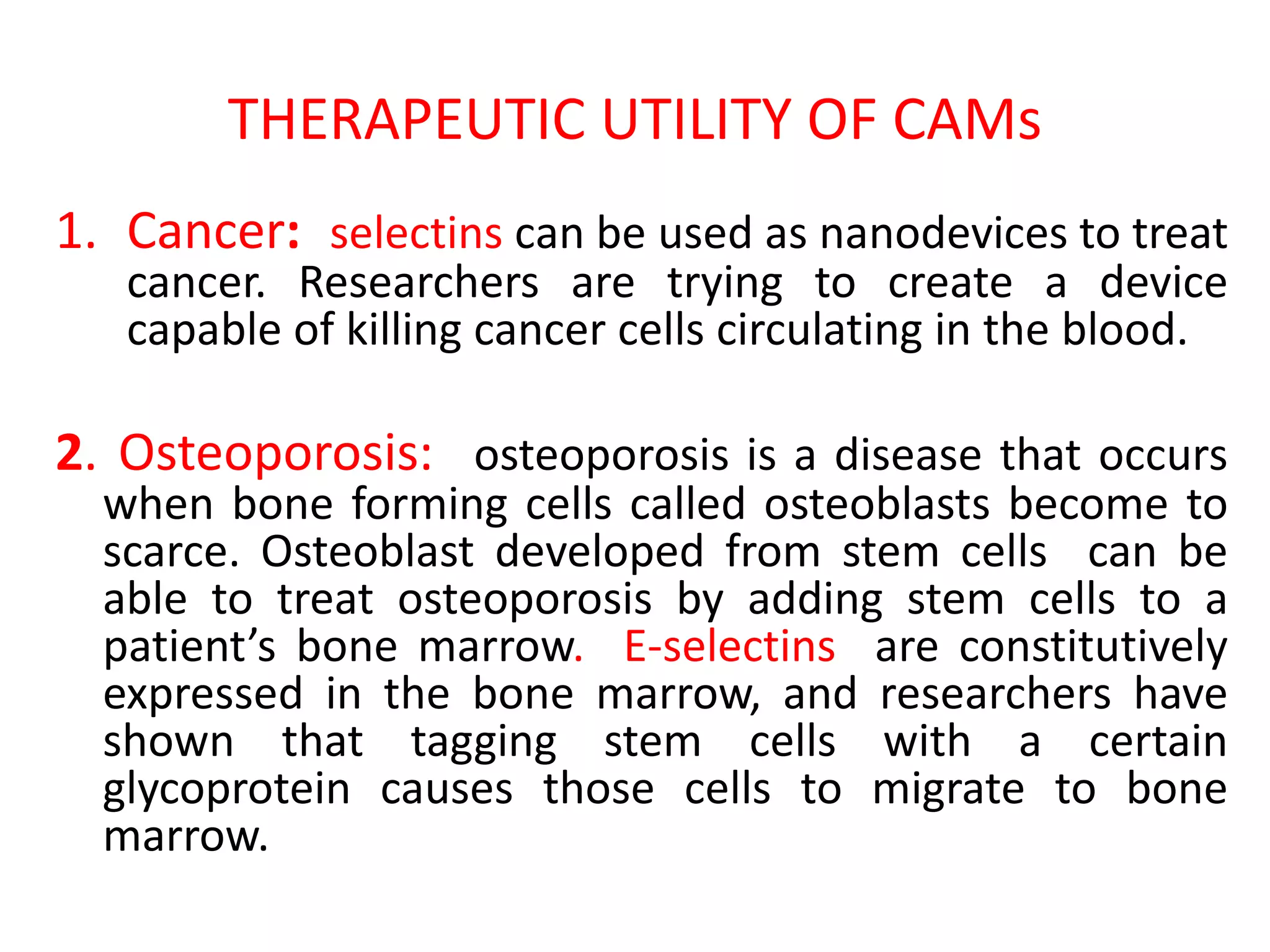 THERAPEUTIC UTILITY OF CAMs
1. Cancer: selectins can be used as nanodevices to treat
cancer. Researchers are trying to create a device
capable of killing cancer cells circulating in the blood.
2. Osteoporosis: osteoporosis is a disease that occurs
when bone forming cells called osteoblasts become to
scarce. Osteoblast developed from stem cells can be
able to treat osteoporosis by adding stem cells to a
patient’s bone marrow. E-selectins are constitutively
expressed in the bone marrow, and researchers have
shown that tagging stem cells with a certain
glycoprotein causes those cells to migrate to bone
marrow.
 