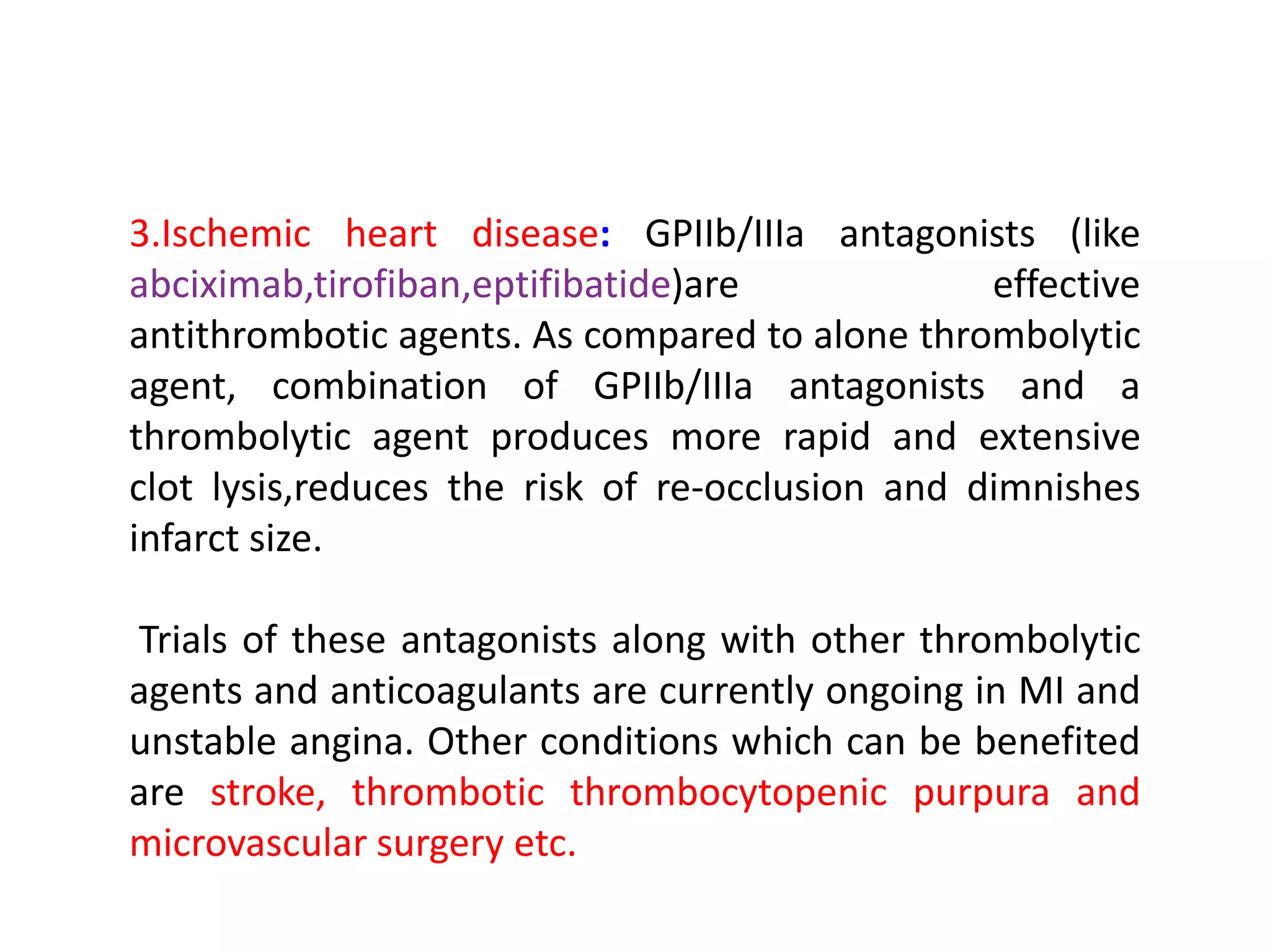 3.Ischemic heart disease: GPIIb/IIIa antagonists (like
abciximab,tirofiban,eptifibatide)are effective
antithrombotic agents. As compared to alone thrombolytic
agent, combination of GPIIb/IIIa antagonists and a
thrombolytic agent produces more rapid and extensive
clot lysis,reduces the risk of re-occlusion and dimnishes
infarct size.
Trials of these antagonists along with other thrombolytic
agents and anticoagulants are currently ongoing in MI and
unstable angina. Other conditions which can be benefited
are stroke, thrombotic thrombocytopenic purpura and
microvascular surgery etc.
 