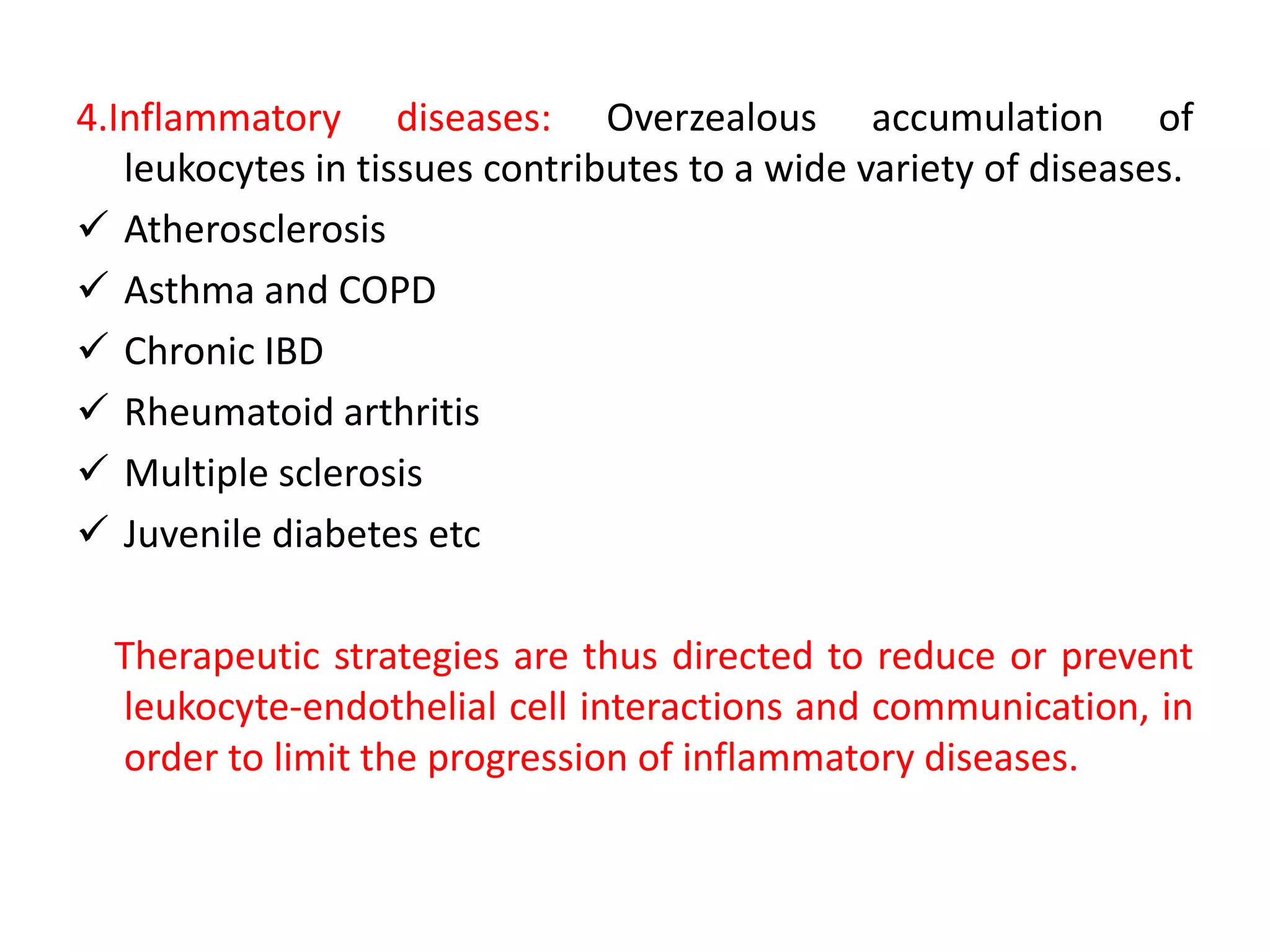4.Inflammatory diseases: Overzealous accumulation of
leukocytes in tissues contributes to a wide variety of diseases.
 Atherosclerosis
 Asthma and COPD
 Chronic IBD
 Rheumatoid arthritis
 Multiple sclerosis
 Juvenile diabetes etc
Therapeutic strategies are thus directed to reduce or prevent
leukocyte-endothelial cell interactions and communication, in
order to limit the progression of inflammatory diseases.
 