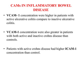 CAMs IN INFLAMMATORY BOWEL
DISEASE
• VCAM- 1 concentration were higher in patients with
active ulcerative colitis compare to inactive ulcerative
colitis.
• VCAM-1 concentration were also greater in patients
with both active and inactive crohns disease than
controls.
• Patients with active crohns disease had higher ICAM-1
concentration than control.
 