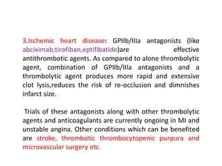 3.Ischemic heart disease: GPIIb/IIIa antagonists (like
abciximab,tirofiban,eptifibatide)are effective
antithrombotic agents. As compared to alone thrombolytic
agent, combination of GPIIb/IIIa antagonists and a
thrombolytic agent produces more rapid and extensive
clot lysis,reduces the risk of re-occlusion and dimnishes
infarct size.
Trials of these antagonists along with other thrombolytic
agents and anticoagulants are currently ongoing in MI and
unstable angina. Other conditions which can be benefited
are stroke, thrombotic thrombocytopenic purpura and
microvascular surgery etc.
 