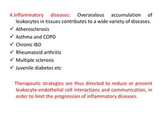 4.Inflammatory diseases: Overzealous accumulation of
leukocytes in tissues contributes to a wide variety of diseases.
 Atherosclerosis
 Asthma and COPD
 Chronic IBD
 Rheumatoid arthritis
 Multiple sclerosis
 Juvenile diabetes etc
Therapeutic strategies are thus directed to reduce or prevent
leukocyte-endothelial cell interactions and communication, in
order to limit the progression of inflammatory diseases.
 