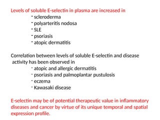 Levels of soluble E-selectin in plasma are increased in
- scleroderma
- polyarteritis nodosa
- SLE
- psoriasis
- atopic dermatitis
Correlation between levels of soluble E-selectin and disease
activity has been observed in
- atopic and allergic dermatitis
- psoriasis and palmoplantar pustulosis
- eczema
- Kawasaki disease
E-selectin may be of potential therapeutic value in inflammatory
diseases and cancer by virtue of its unique temporal and spatial
expression profile.
 