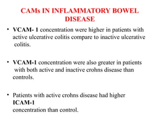 CAMs IN INFLAMMATORY BOWEL
DISEASE
• VCAM- 1 concentration were higher in patients with
active ulcerative colitis compare to inactive ulcerative
colitis.
• VCAM-1 concentration were also greater in patients
with both active and inactive crohns disease than
controls.
• Patients with active crohns disease had higher
ICAM-1
concentration than control.
 