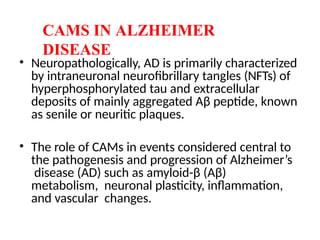 • Neuropathologically, AD is primarily characterized
by intraneuronal neurofibrillary tangles (NFTs) of
hyperphosphorylated tau and extracellular
deposits of mainly aggregated Aβ peptide, known
as senile or neuritic plaques.
• The role of CAMs in events considered central to
the pathogenesis and progression of Alzheimer’s
disease (AD) such as amyloid-β (Aβ)
metabolism, neuronal plasticity, inflammation,
and vascular changes.
CAMS IN ALZHEIMER
DISEASE
 