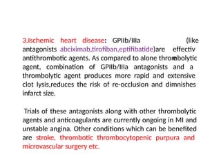 (like
3.Ischemic heart disease: GPIIb/IIIa
antagonists abciximab,tirofiban,eptifibatide)are effectiv
e
antithrombotic agents. As compared to alone thrombolytic
agent, combination of GPIIb/IIIa antagonists and a
thrombolytic agent produces more rapid and extensive
clot lysis,reduces the risk of re-occlusion and dimnishes
infarct size.
Trials of these antagonists along with other thrombolytic
agents and anticoagulants are currently ongoing in MI and
unstable angina. Other conditions which can be benefited
are stroke, thrombotic thrombocytopenic purpura and
microvascular surgery etc.
 