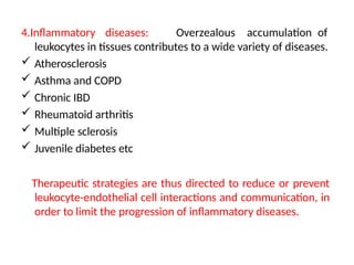 4.Inflammatory diseases: Overzealous accumulation of
leukocytes in tissues contributes to a wide variety of diseases.
 Atherosclerosis
 Asthma and COPD
 Chronic IBD
 Rheumatoid arthritis
 Multiple sclerosis
 Juvenile diabetes etc
Therapeutic strategies are thus directed to reduce or prevent
leukocyte-endothelial cell interactions and communication, in
order to limit the progression of inflammatory diseases.
 