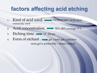 1. Kind of acid used. PHOSPHORIC ACID Most
commonly used.
2. Acid concentration. 30%: 40% average 37%
3. Etching time . 15 : 20 sec.
4. Form of etchant . gel /semi gel /solution
semi gel is preferably – better control.
 