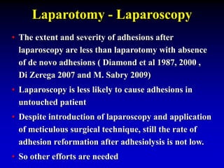 Laparotomy - Laparoscopy
• The extent and severity of adhesions after
laparoscopy are less than laparotomy with absence
of de novo adhesions ( Diamond et al 1987, 2000 ,
Di Zerega 2007 and M. Sabry 2009)
• Laparoscopy is less likely to cause adhesions in
untouched patient
• Despite introduction of laparoscopy and application
of meticulous surgical technique, still the rate of
adhesion reformation after adhesiolysis is not low.
• So other efforts are needed
 