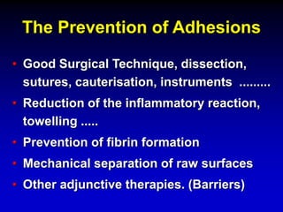 The Prevention of Adhesions
• Good Surgical Technique, dissection,
sutures, cauterisation, instruments .........
• Reduction of the inflammatory reaction,
towelling .....
• Prevention of fibrin formation
• Mechanical separation of raw surfaces
• Other adjunctive therapies. (Barriers)
 