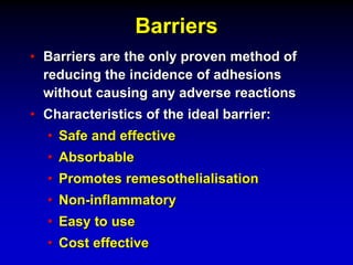 Barriers
• Barriers are the only proven method of
reducing the incidence of adhesions
without causing any adverse reactions
• Characteristics of the ideal barrier:
• Safe and effective
• Absorbable
• Promotes remesothelialisation
• Non-inflammatory
• Easy to use
• Cost effective
 