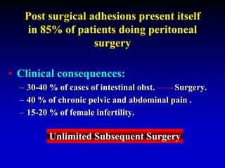 Post surgical adhesions present itself
in 85% of patients doing peritoneal
surgery
• Clinical consequences:
– 30-40 % of cases of intestinal obst. Surgery.
– 40 % of chronic pelvic and abdominal pain .
– 15-20 % of female infertility.
Unlimited Subsequent Surgery
 