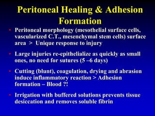 Peritoneal Healing & Adhesion
Formation
• Peritoneal morphology (mesothelial surface cells,
vascularized C.T., mesenchymal stem cells) surface
area > Unique response to injury
• Large injuries re-epithelialize as quickly as small
ones, no need for sutures (5 –6 days)
• Cutting (blunt), coagulation, drying and abrasion
induce inflammatory reaction > Adhesion
formation – Blood ?!
• Irrigation with buffered solutions prevents tissue
desiccation and removes soluble fibrin
 
