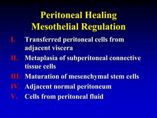 Peritoneal Healing
Mesothelial Regulation
I. Transferred peritoneal cells from
adjacent viscera
II. Metaplasia of subperitoneal connective
tissue cells
III. Maturation of mesenchymal stem cells
IV. Adjacent normal peritoneum
V. Cells from peritoneal fluid
 