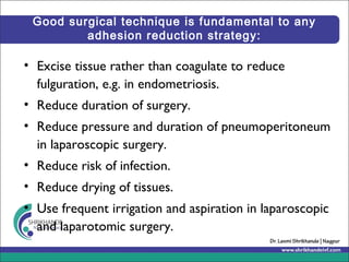 Good surgical technique is fundamental to any
adhesion reduction strategy:
• Excise tissue rather than coagulate to reduce
fulguration, e.g. in endometriosis.
• Reduce duration of surgery.
• Reduce pressure and duration of pneumoperitoneum
in laparoscopic surgery.
• Reduce risk of infection.
• Reduce drying of tissues.
• Use frequent irrigation and aspiration in laparoscopic
and laparotomic surgery.
 