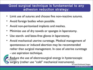 Good surgical technique is fundamental to any
adhesion reduction strategy:
• Limit use of sutures and choose fine non-reactive sutures.
• Avoid foreign bodies when possible.
• Avoid non-peritonised implants and meshes.
• Minimize use of dry towels or sponges in laparotomy.
• Use starch- and latex-free gloves in laparotomy.
• Avoid mechanical uterine curettage. Medical management of
spontaneous or induced abortion may be recommended
rather than surgical management. In case of uterine curettage
- use aspiration technique.
• Reduce the use of electrosurgical energy in hysteroscopic
surgery (rather use “cold” mechanical instruments).
 