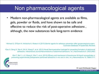 Non pharmacological agents
• Modern non-pharmacological agents are available as films,
gels, powder or fluids, and have shown to be safe and
effective to reduce the risk of post-operative adhesions ,
although, the new substances lack long-term evidence
•Ahmad G, O’Flynn H, Hindocha A, Watson A (2015) Barrier agents for adhesion prevention after gynaecological surgery.
Cochrane Database of Systematic Reviews.
•Gao X, Deng X, Wei X, Shi H, Wang F, et al. (2013) Novel thermosensitive hydrogel for preventing formation of abdominal
adhesions. Interantional Journal Nanomedicine of abdominal adhesions. Int J Nanomedicine 8: 2453-2463.
•Qin F, Ma Y, Li X, Wang X, Wei Y, et al. (2015) Efficacy and mechanism of tanshinone IIA liquid nanoparticles in
preventing experimental postoperative peritoneal adhesions in vivo and in vitro. Int J Nanomedicine 10: 3699-3717.
 