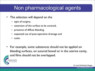 Non pharmacological agents
• The selection will depend on the
– type of surgery,
– extension of the surface to be covered,
– presence of diffuse bleeding,
– expected use of post-operative drainage and
– costs.
• For example, some substances should not be applied on
bleeding surfaces, on sutured bowel or in the uterine cavity,
and films should not be overlapped.
 