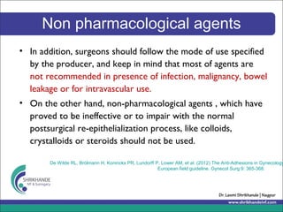 Non pharmacological agents
• In addition, surgeons should follow the mode of use specified
by the producer, and keep in mind that most of agents are
not recommended in presence of infection, malignancy, bowel
leakage or for intravascular use.
• On the other hand, non-pharmacological agents , which have
proved to be ineffective or to impair with the normal
postsurgical re-epithelialization process, like colloids,
crystalloids or steroids should not be used.
De Wilde RL, Brölmann H, Koninckx PR, Lundorff P, Lower AM, et al. (2012) The Anti-Adhesions in Gynecology
European field guideline. Gynecol Surg 9: 365-368.
 