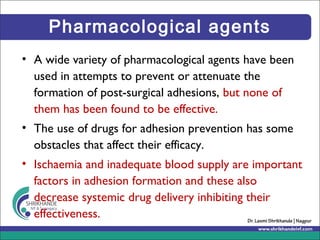 Pharmacological agents
• A wide variety of pharmacological agents have been
used in attempts to prevent or attenuate the
formation of post-surgical adhesions, but none of
them has been found to be effective.
• The use of drugs for adhesion prevention has some
obstacles that affect their efficacy.
• Ischaemia and inadequate blood supply are important
factors in adhesion formation and these also
decrease systemic drug delivery inhibiting their
effectiveness.
 