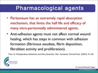 Pharmacological agents
• Peritoneum has an extremely rapid absorption
mechanism, that limits the half life and efficacy of
many intra-peritoneally administered agents.
• Anti-adhesion agents must not affect normal wound
healing, which has steps in common with adhesion
formation (fibrinous exudate, fibrin deposition,
fibroblast activity and proliferation).
Trew, G: Postoperative adhesions and their prevention. Rev. Gynaecol. Perinat.Pract. 2006;6: 47–56.
 