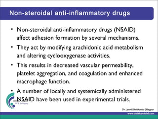 Non-steroidal anti-inflammatory drugs
• Non-steroidal anti-inflammatory drugs (NSAID)
affect adhesion formation by several mechanisms.
• They act by modifying arachidonic acid metabolism
and altering cyclooxygenase activities.
• This results in decreased vascular permeability,
platelet aggregation, and coagulation and enhanced
macrophage function.
• A number of locally and systemically administered
NSAID have been used in experimental trials.
 