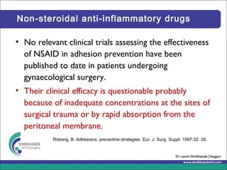 Non-steroidal anti-inflammatory drugs
• No relevant clinical trials assessing the effectiveness
of NSAID in adhesion prevention have been
published to date in patients undergoing
gynaecological surgery.
• Their clinical efficacy is questionable probably
because of inadequate concentrations at the sites of
surgical trauma or by rapid absorption from the
peritoneal membrane.
Risberg, B. Adhesions: preventive strategies. Eur. J. Surg. Suppl. 1997;32: 39.
 